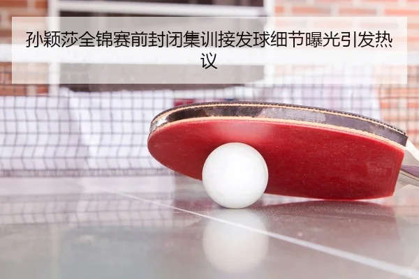 孙颖莎全锦赛前封闭集训接发球细节曝光引发热议