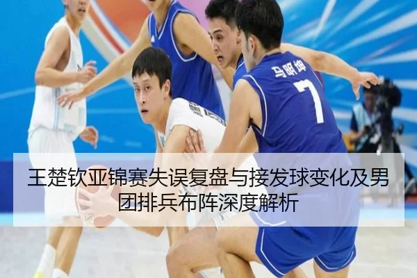王楚钦亚锦赛失误复盘与接发球变化及男团排兵布阵深度解析